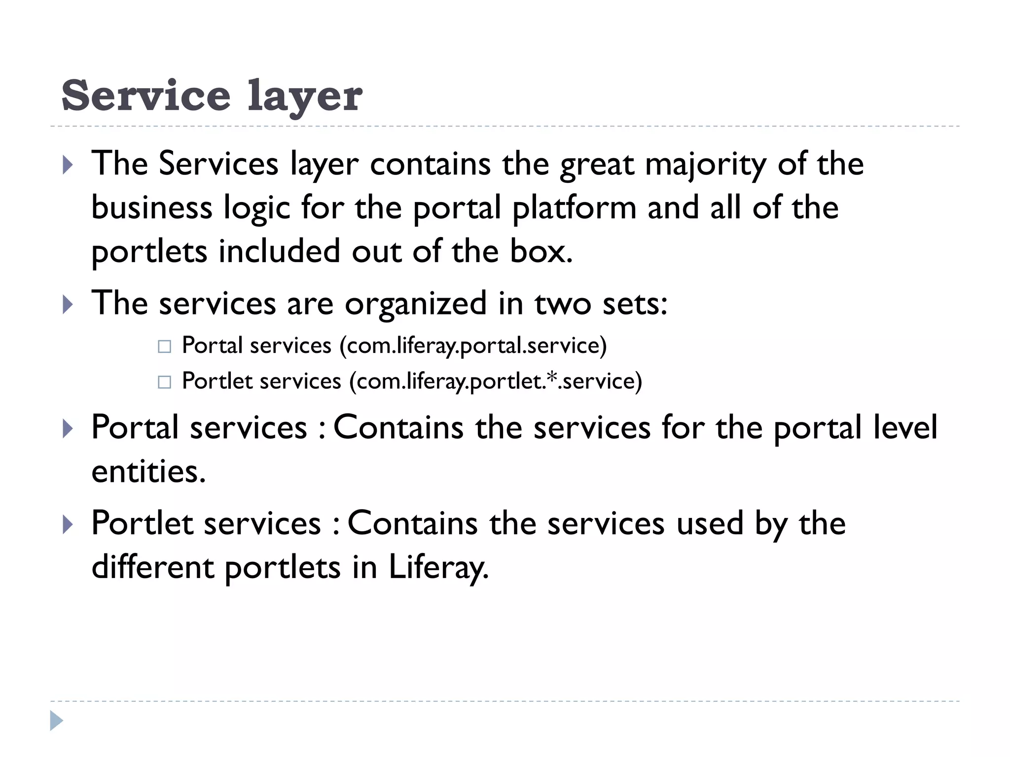 Service layer
 The Services layer contains the great majority of the
business logic for the portal platform and all of the
portlets included out of the box.
 The services are organized in two sets:
 Portal services (com.liferay.portal.service)
 Portlet services (com.liferay.portlet.*.service)
 Portal services : Contains the services for the portal level
entities.
 Portlet services : Contains the services used by the
different portlets in Liferay.
 