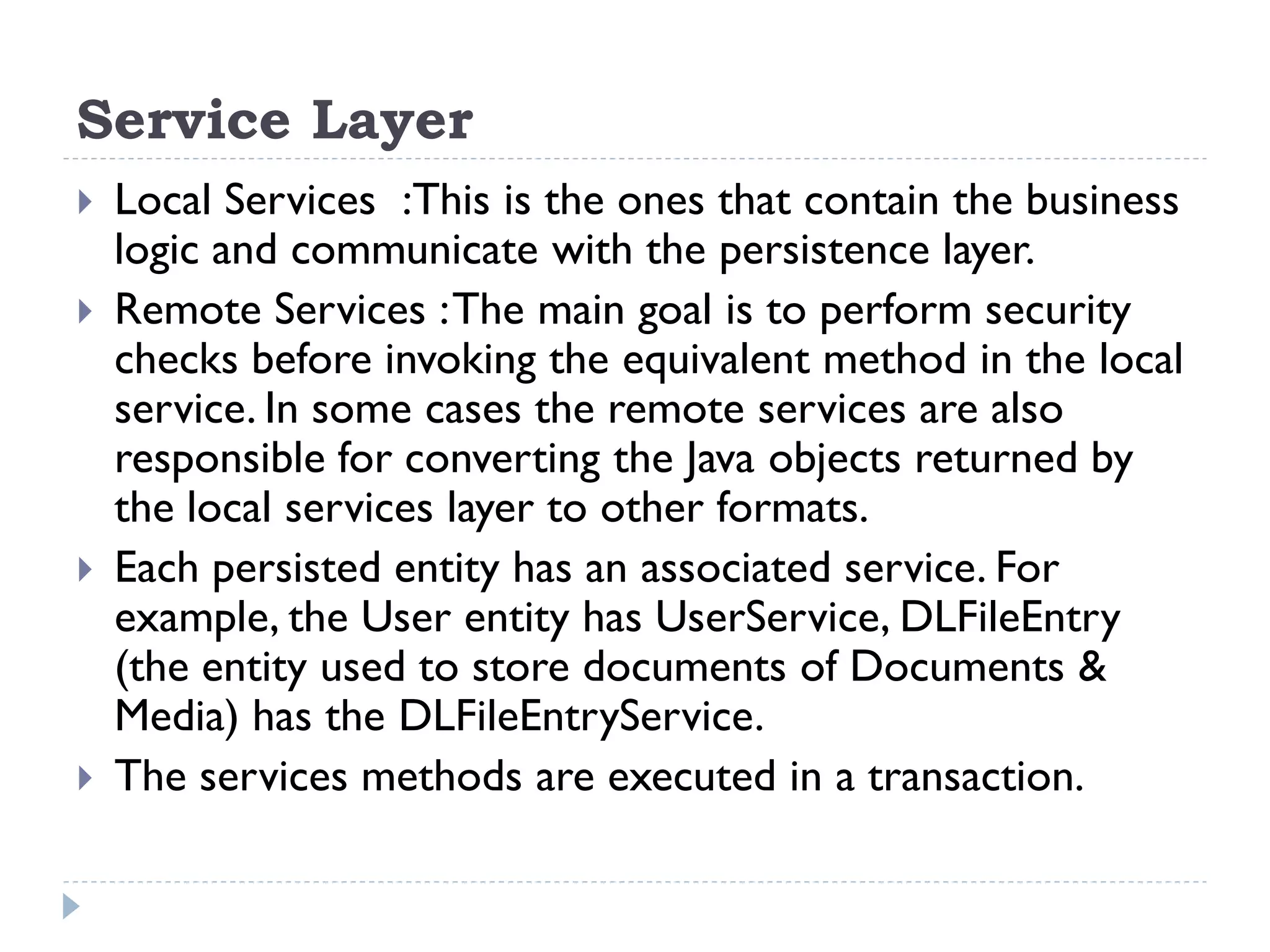 Service Layer
 Local Services :This is the ones that contain the business
logic and communicate with the persistence layer.
 Remote Services :The main goal is to perform security
checks before invoking the equivalent method in the local
service. In some cases the remote services are also
responsible for converting the Java objects returned by
the local services layer to other formats.
 Each persisted entity has an associated service. For
example, the User entity has UserService, DLFileEntry
(the entity used to store documents of Documents &
Media) has the DLFileEntryService.
 The services methods are executed in a transaction.
 