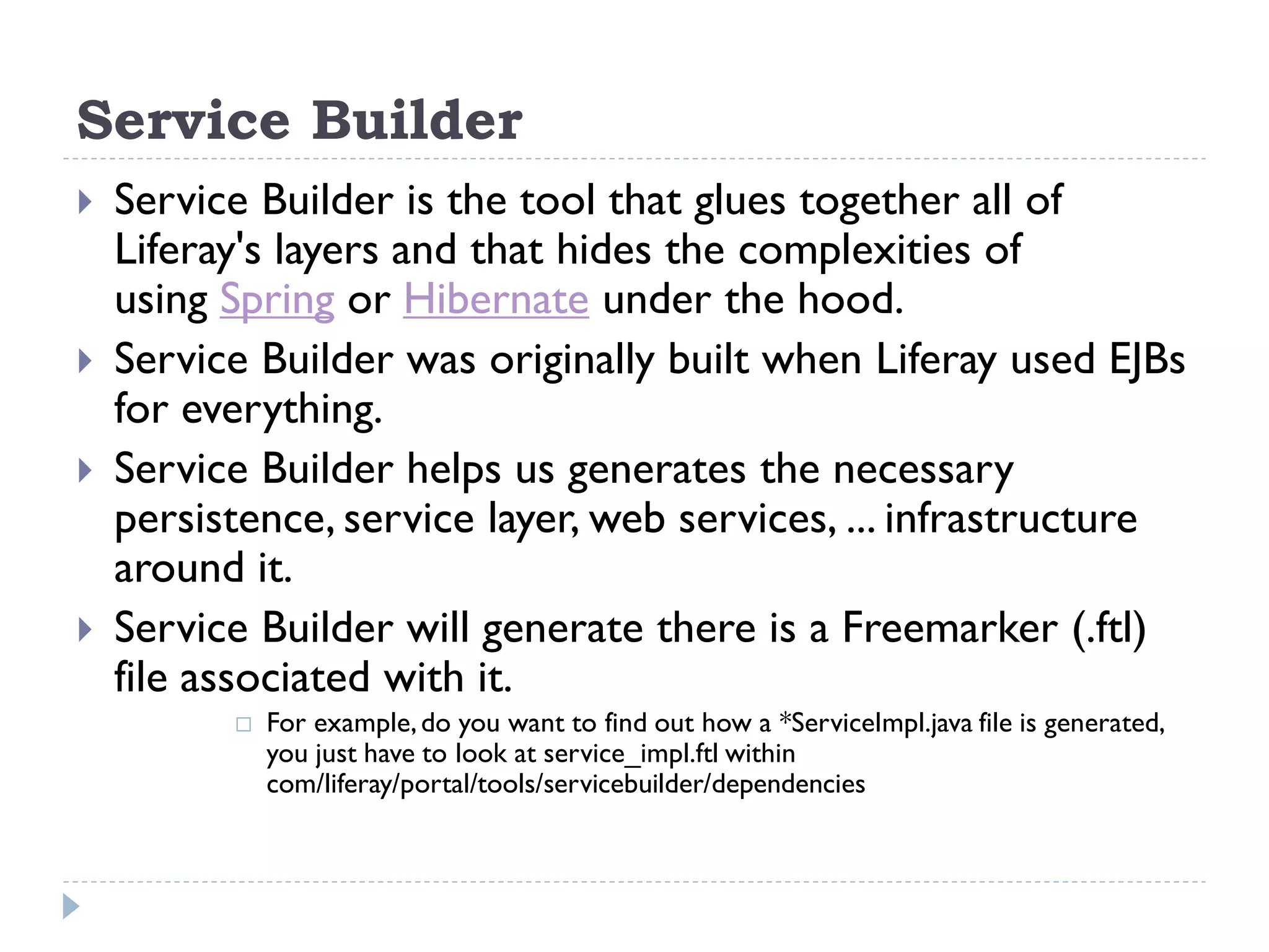 Service Builder
 Service Builder is the tool that glues together all of
Liferay's layers and that hides the complexities of
using Spring or Hibernate under the hood.
 Service Builder was originally built when Liferay used EJBs
for everything.
 Service Builder helps us generates the necessary
persistence, service layer, web services, ... infrastructure
around it.
 Service Builder will generate there is a Freemarker (.ftl)
file associated with it.
 For example,do you want to find out how a *ServiceImpl.java file is generated,
you just have to look at service_impl.ftl within
com/liferay/portal/tools/servicebuilder/dependencies
 