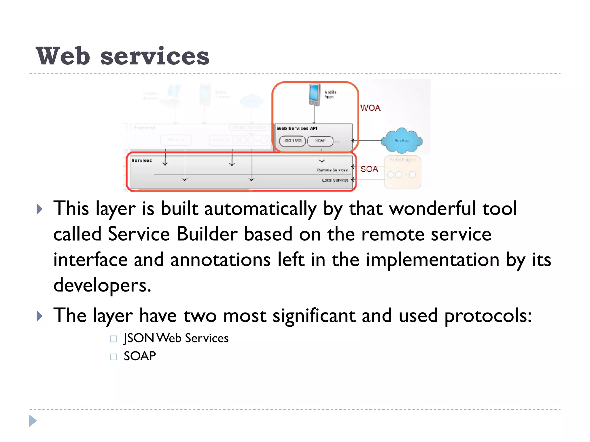 Web services
 This layer is built automatically by that wonderful tool
called Service Builder based on the remote service
interface and annotations left in the implementation by its
developers.
 The layer have two most significant and used protocols:
 JSONWeb Services
 SOAP
 