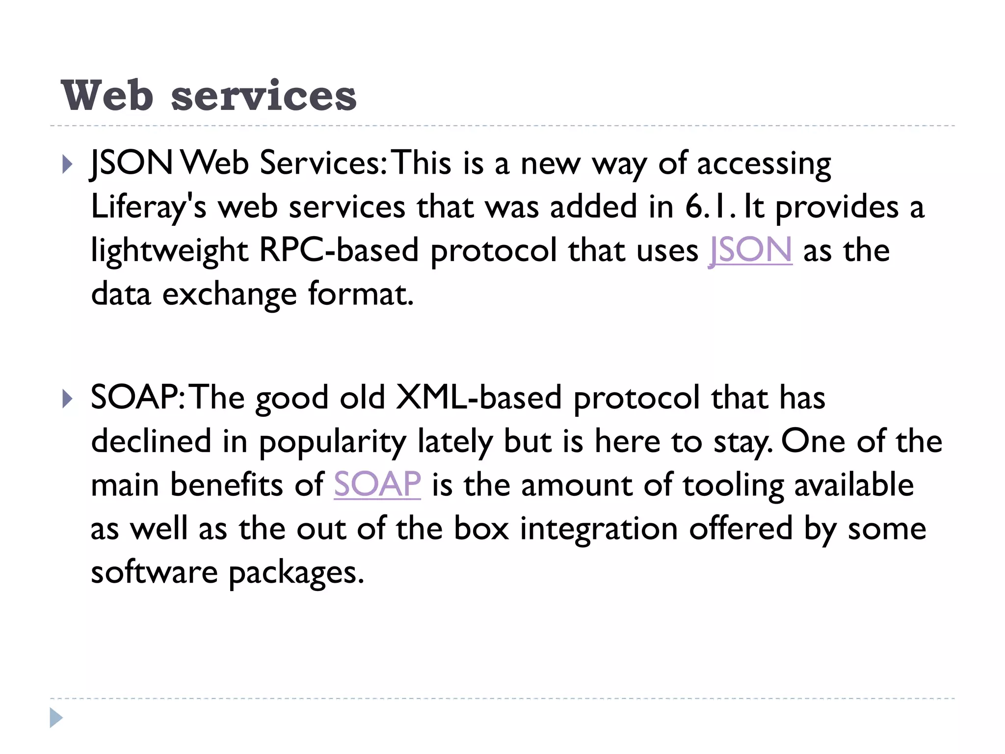 Web services
 JSON Web Services:This is a new way of accessing
Liferay's web services that was added in 6.1. It provides a
lightweight RPC-based protocol that uses JSON as the
data exchange format.
 SOAP:The good old XML-based protocol that has
declined in popularity lately but is here to stay. One of the
main benefits of SOAP is the amount of tooling available
as well as the out of the box integration offered by some
software packages.
 