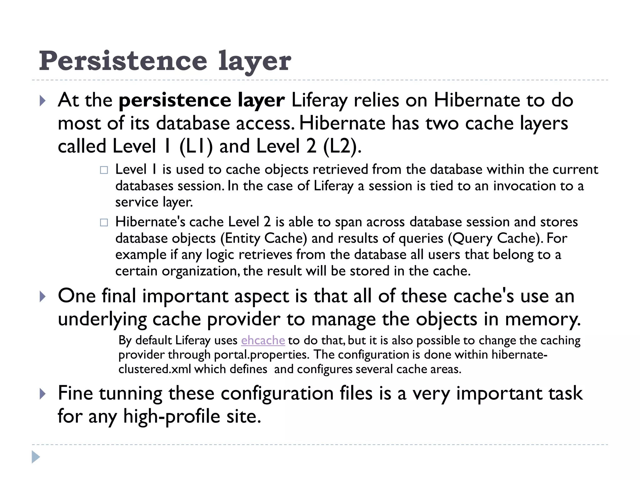 Persistence layer
 At the persistence layer Liferay relies on Hibernate to do
most of its database access. Hibernate has two cache layers
called Level 1 (L1) and Level 2 (L2).
 Level 1 is used to cache objects retrieved from the database within the current
databases session. In the case of Liferay a session is tied to an invocation to a
service layer.
 Hibernate's cache Level 2 is able to span across database session and stores
database objects (Entity Cache) and results of queries (Query Cache). For
example if any logic retrieves from the database all users that belong to a
certain organization, the result will be stored in the cache.
 One final important aspect is that all of these cache's use an
underlying cache provider to manage the objects in memory.
By default Liferay uses ehcache to do that,but it is also possible to change the caching
provider through portal.properties. The configuration is done within hibernate-
clustered.xml which defines and configures several cache areas.
 Fine tunning these configuration files is a very important task
for any high-profile site.
 