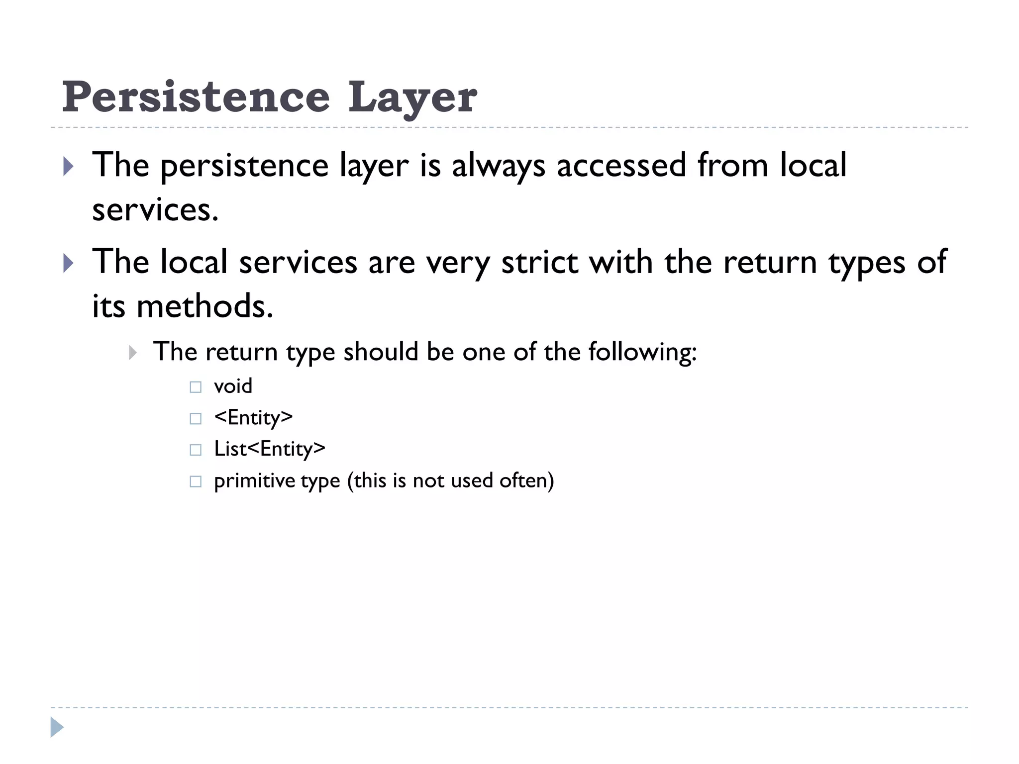 Persistence Layer
 The persistence layer is always accessed from local
services.
 The local services are very strict with the return types of
its methods.
 The return type should be one of the following:
 void
 <Entity>
 List<Entity>
 primitive type (this is not used often)
 