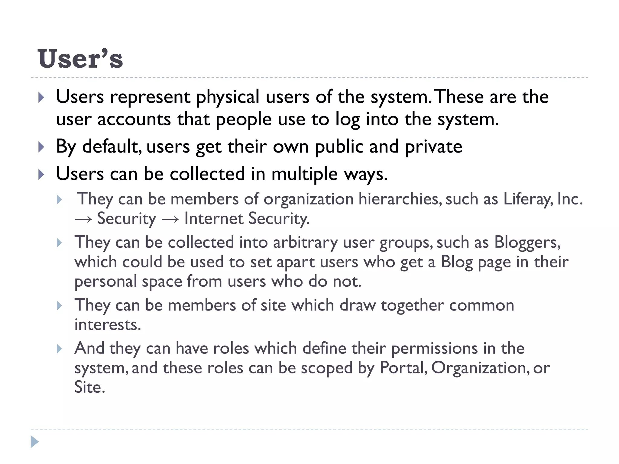User’s
 Users represent physical users of the system.These are the
user accounts that people use to log into the system.
 By default, users get their own public and private
 Users can be collected in multiple ways.
 They can be members of organization hierarchies, such as Liferay, Inc.
→ Security → Internet Security.
 They can be collected into arbitrary user groups, such as Bloggers,
which could be used to set apart users who get a Blog page in their
personal space from users who do not.
 They can be members of site which draw together common
interests.
 And they can have roles which define their permissions in the
system, and these roles can be scoped by Portal, Organization,or
Site.
 