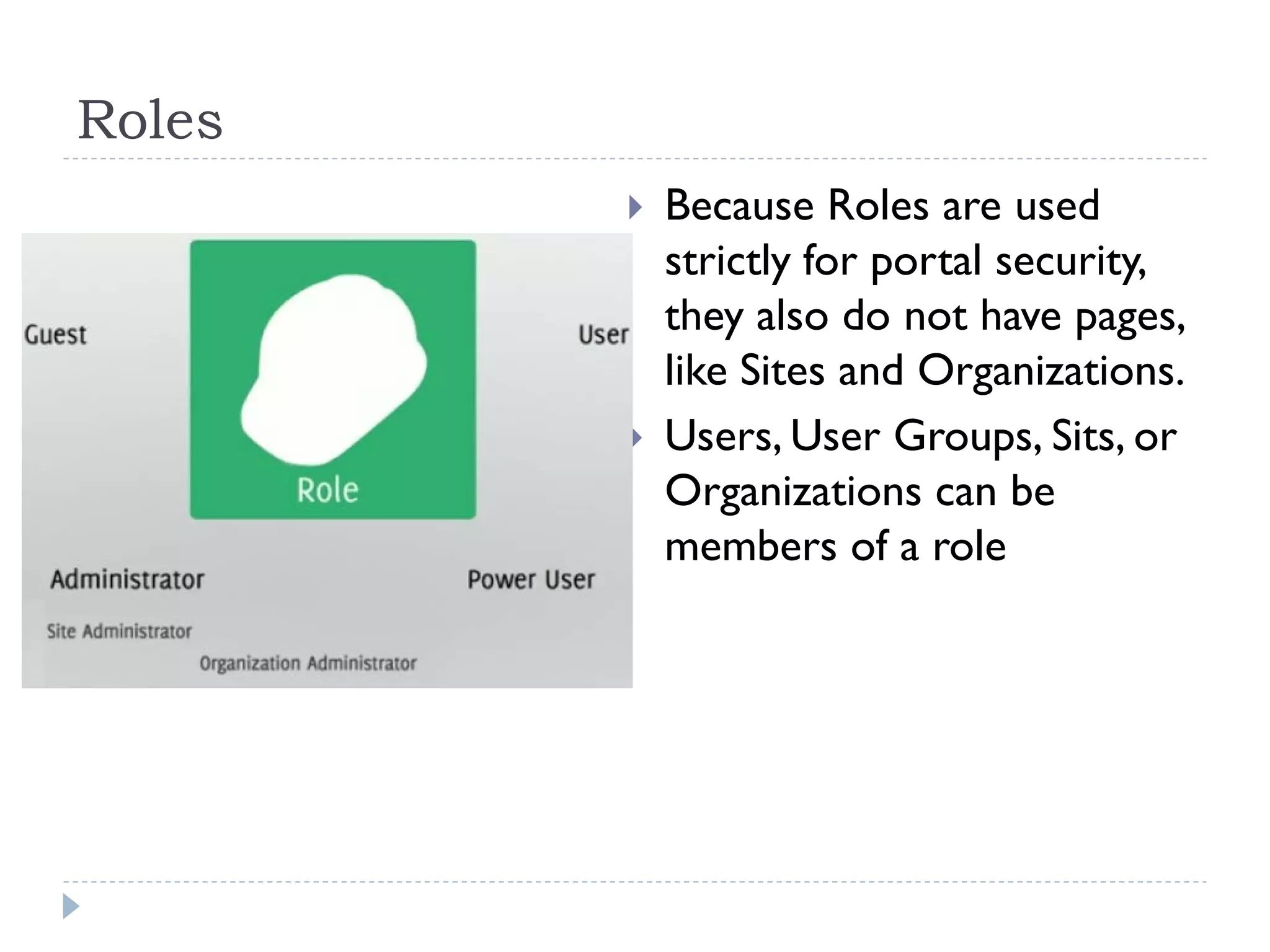 Roles
 Because Roles are used
strictly for portal security,
they also do not have pages,
like Sites and Organizations.
 Users, User Groups, Sits, or
Organizations can be
members of a role
 