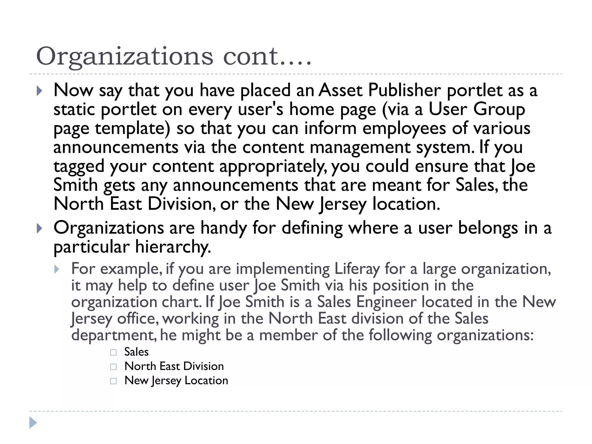 Organizations cont.…
 Now say that you have placed an Asset Publisher portlet as a
static portlet on every user's home page (via a User Group
page template) so that you can inform employees of various
announcements via the content management system. If you
tagged your content appropriately, you could ensure that Joe
Smith gets any announcements that are meant for Sales, the
North East Division, or the New Jersey location.
 Organizations are handy for defining where a user belongs in a
particular hierarchy.
 For example, if you are implementing Liferay for a large organization,
it may help to define user Joe Smith via his position in the
organization chart. If Joe Smith is a Sales Engineer located in the New
Jersey office, working in the North East division of the Sales
department,he might be a member of the following organizations:
 Sales
 North East Division
 New Jersey Location
 
