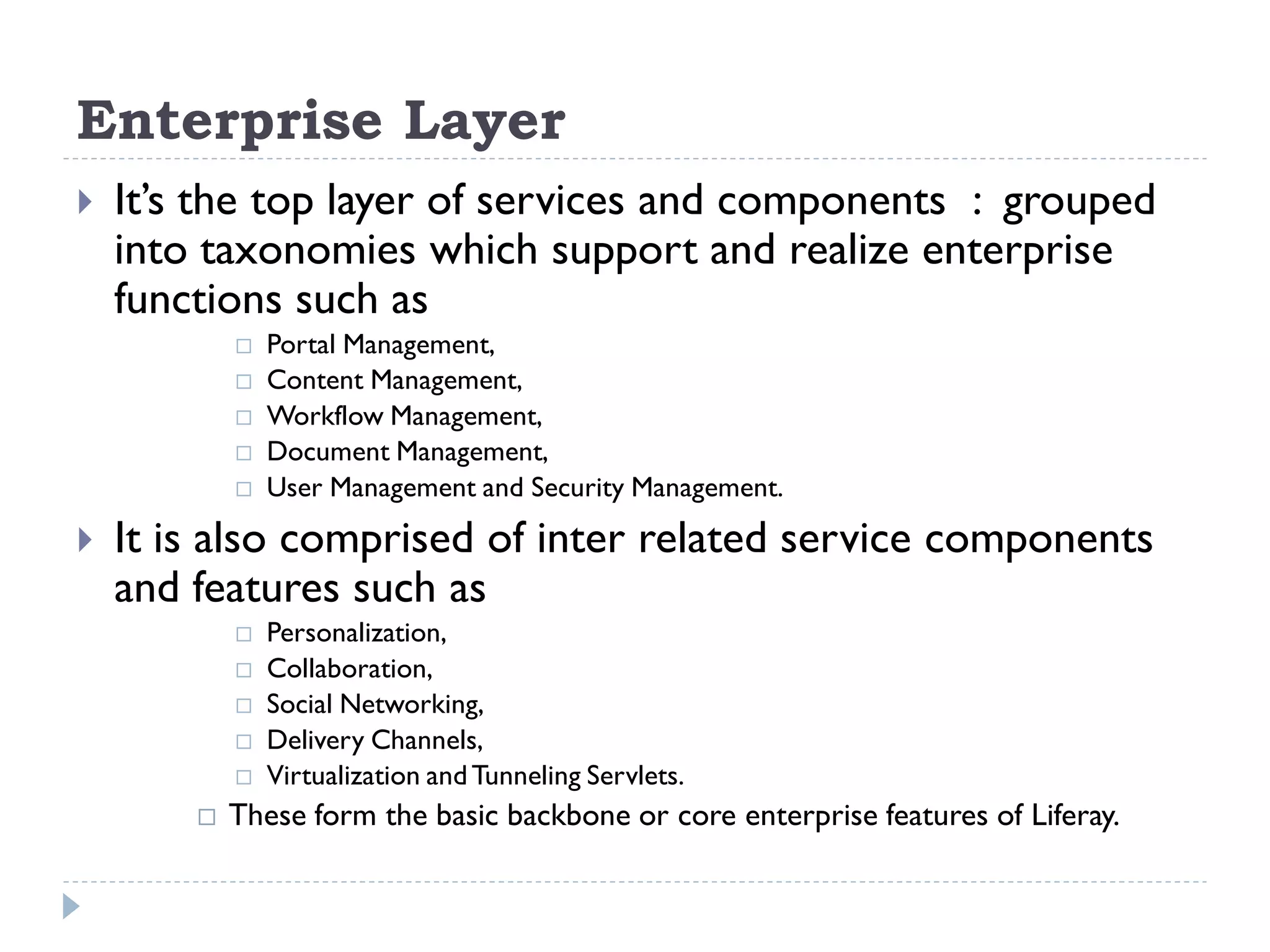 Enterprise Layer
 It’s the top layer of services and components : grouped
into taxonomies which support and realize enterprise
functions such as
 Portal Management,
 Content Management,
 Workflow Management,
 Document Management,
 User Management and Security Management.
 It is also comprised of inter related service components
and features such as
 Personalization,
 Collaboration,
 Social Networking,
 Delivery Channels,
 Virtualization andTunneling Servlets.
 These form the basic backbone or core enterprise features of Liferay.
 