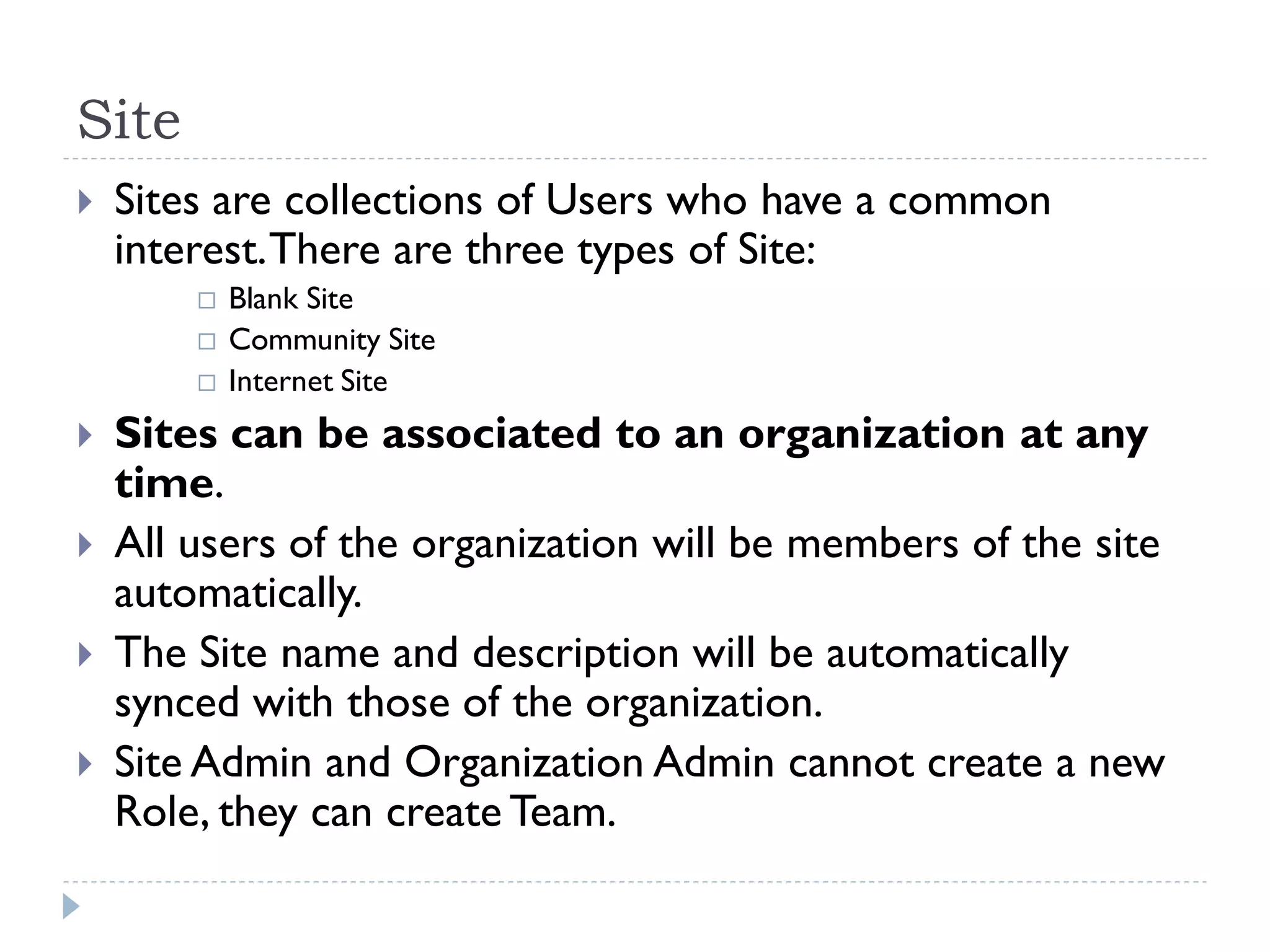 Site
 Sites are collections of Users who have a common
interest.There are three types of Site:
 Blank Site
 Community Site
 Internet Site
 Sites can be associated to an organization at any
time.
 All users of the organization will be members of the site
automatically.
 The Site name and description will be automatically
synced with those of the organization.
 Site Admin and Organization Admin cannot create a new
Role, they can create Team.
 