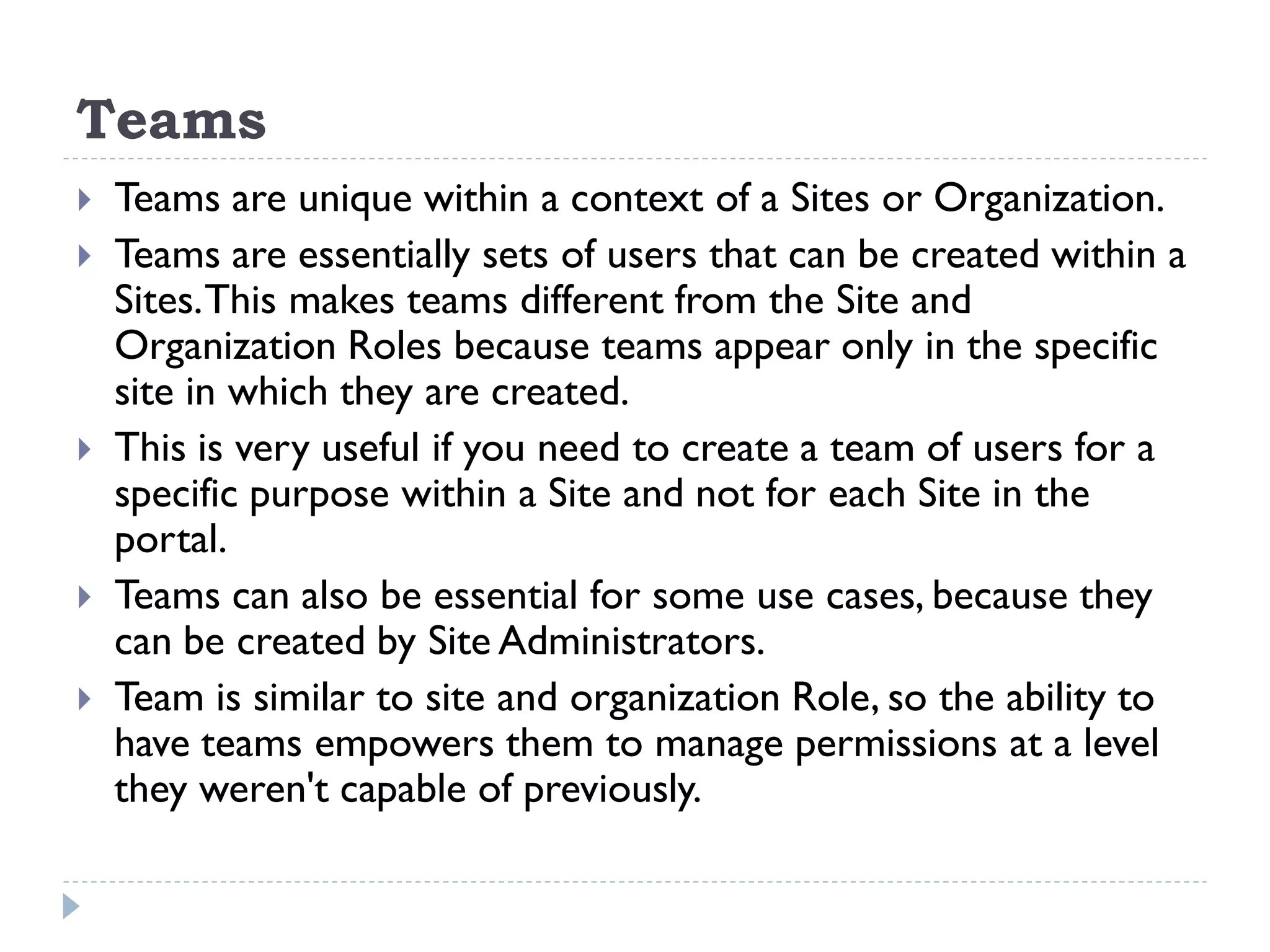 Teams
 Teams are unique within a context of a Sites or Organization.
 Teams are essentially sets of users that can be created within a
Sites.This makes teams different from the Site and
Organization Roles because teams appear only in the specific
site in which they are created.
 This is very useful if you need to create a team of users for a
specific purpose within a Site and not for each Site in the
portal.
 Teams can also be essential for some use cases, because they
can be created by Site Administrators.
 Team is similar to site and organization Role, so the ability to
have teams empowers them to manage permissions at a level
they weren't capable of previously.
 