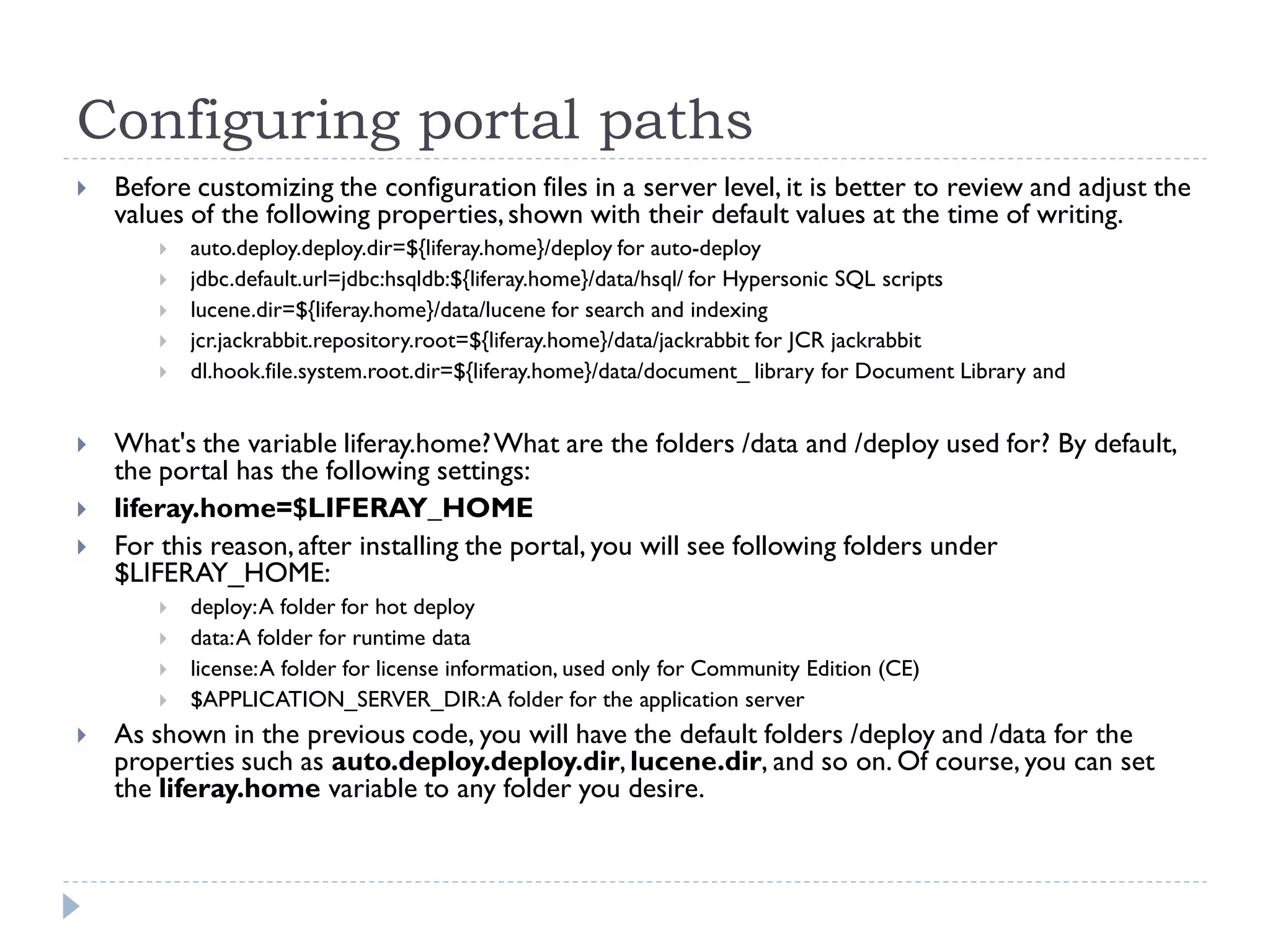 Configuring portal paths
 Before customizing the configuration files in a server level, it is better to review and adjust the
values of the following properties,shown with their default values at the time of writing.
 auto.deploy.deploy.dir=${liferay.home}/deploy for auto-deploy
 jdbc.default.url=jdbc:hsqldb:${liferay.home}/data/hsql/ for Hypersonic SQL scripts
 lucene.dir=${liferay.home}/data/lucene for search and indexing
 jcr.jackrabbit.repository.root=${liferay.home}/data/jackrabbit for JCR jackrabbit
 dl.hook.file.system.root.dir=${liferay.home}/data/document_ library for Document Library and
 What's the variable liferay.home?What are the folders /data and /deploy used for? By default,
the portal has the following settings:
 liferay.home=$LIFERAY_HOME
 For this reason,after installing the portal, you will see following folders under
$LIFERAY_HOME:
 deploy:A folder for hot deploy
 data:A folder for runtime data
 license:A folder for license information, used only for Community Edition (CE)
 $APPLICATION_SERVER_DIR:A folder for the application server
 As shown in the previous code, you will have the default folders /deploy and /data for the
properties such as auto.deploy.deploy.dir, lucene.dir, and so on. Of course, you can set
the liferay.home variable to any folder you desire.
 