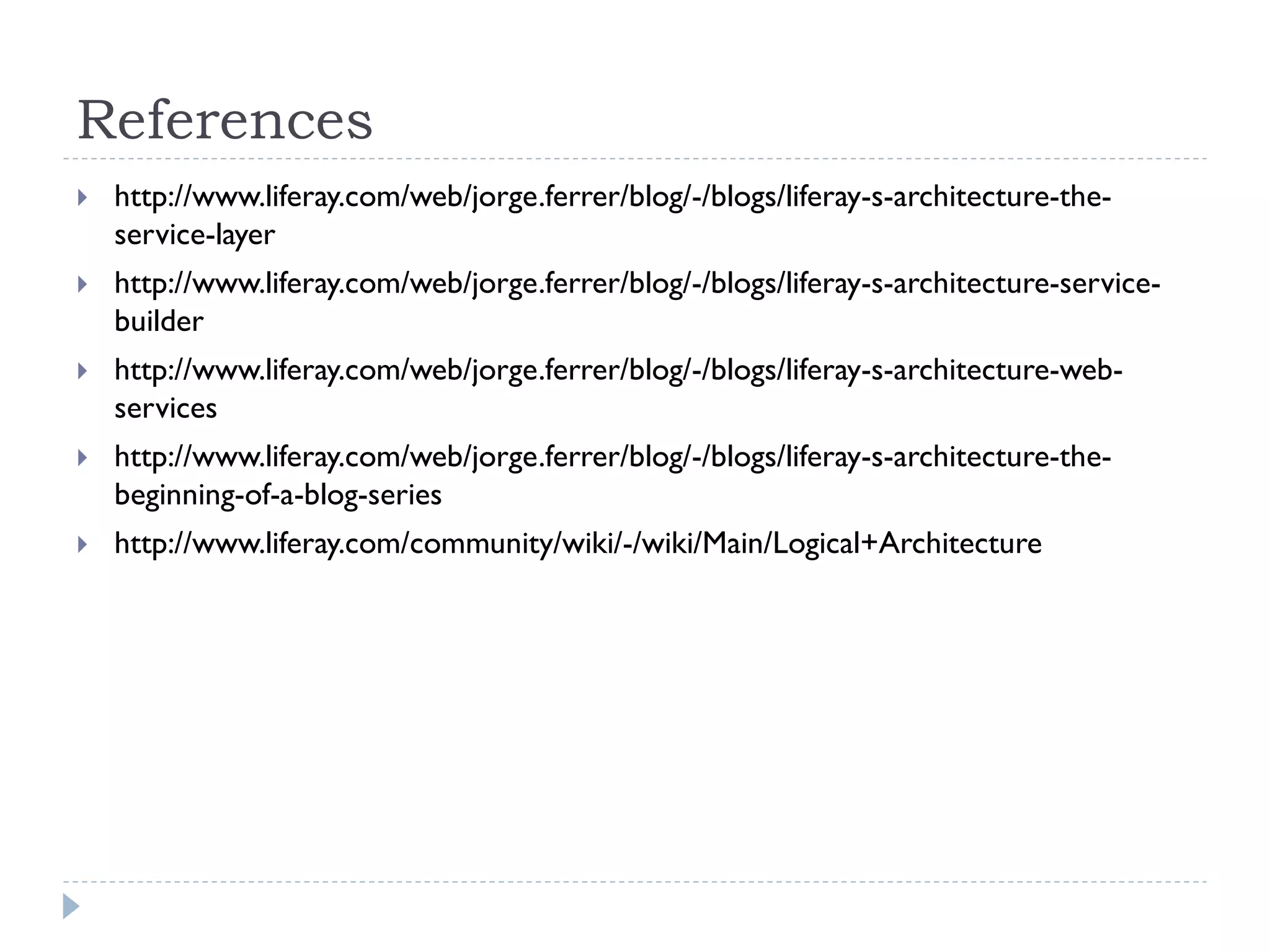 References
 http://www.liferay.com/web/jorge.ferrer/blog/-/blogs/liferay-s-architecture-the-
service-layer
 http://www.liferay.com/web/jorge.ferrer/blog/-/blogs/liferay-s-architecture-service-
builder
 http://www.liferay.com/web/jorge.ferrer/blog/-/blogs/liferay-s-architecture-web-
services
 http://www.liferay.com/web/jorge.ferrer/blog/-/blogs/liferay-s-architecture-the-
beginning-of-a-blog-series
 http://www.liferay.com/community/wiki/-/wiki/Main/Logical+Architecture
 