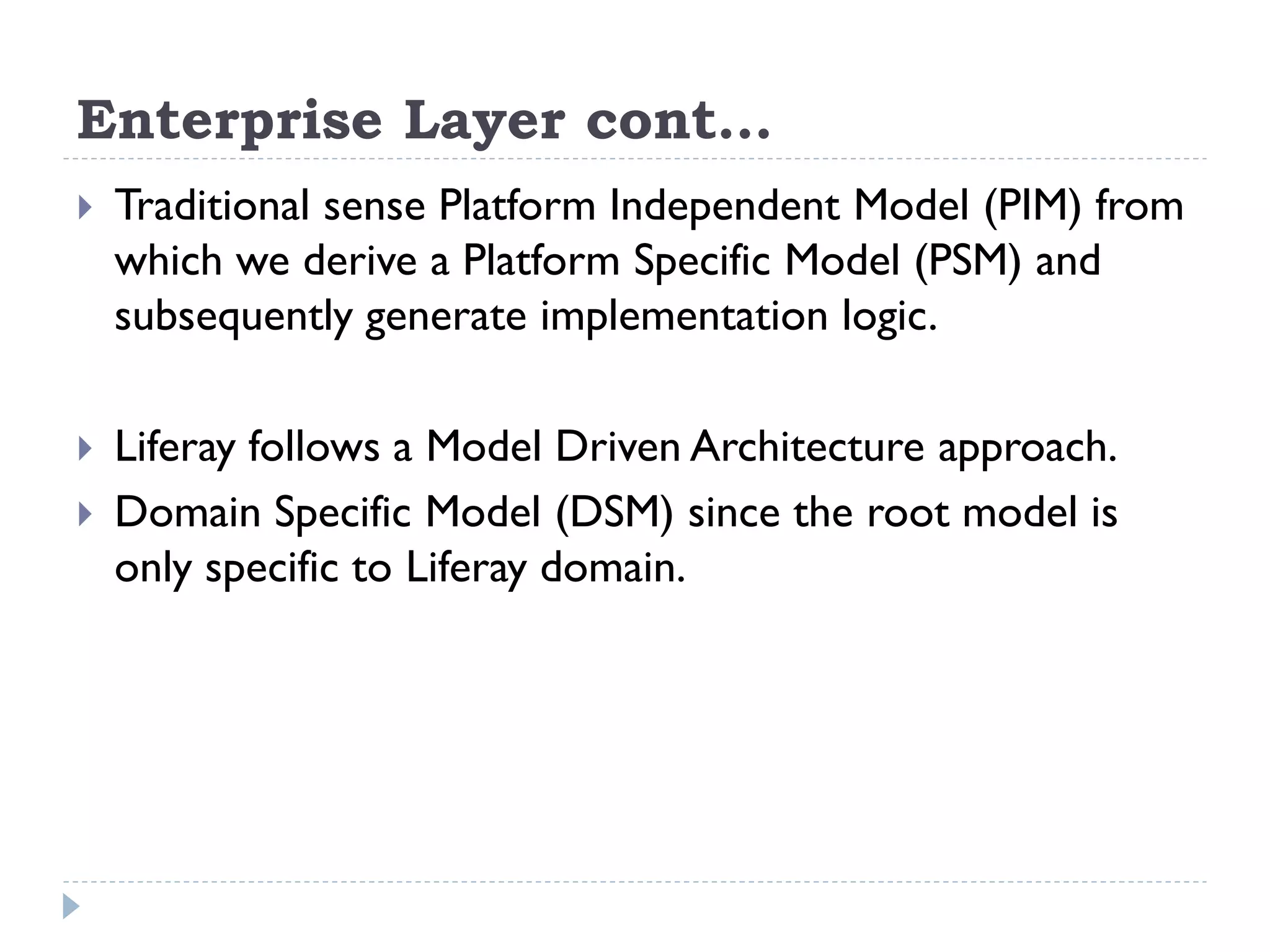 Enterprise Layer cont…
 Traditional sense Platform Independent Model (PIM) from
which we derive a Platform Specific Model (PSM) and
subsequently generate implementation logic.
 Liferay follows a Model Driven Architecture approach.
 Domain Specific Model (DSM) since the root model is
only specific to Liferay domain.
 