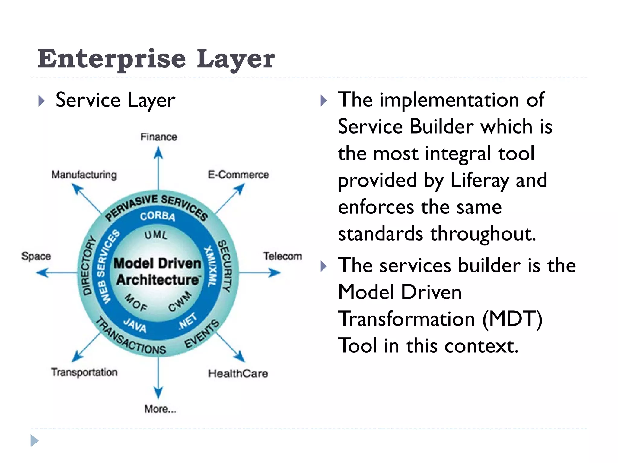 Enterprise Layer
 Service Layer  The implementation of
Service Builder which is
the most integral tool
provided by Liferay and
enforces the same
standards throughout.
 The services builder is the
Model Driven
Transformation (MDT)
Tool in this context.
 