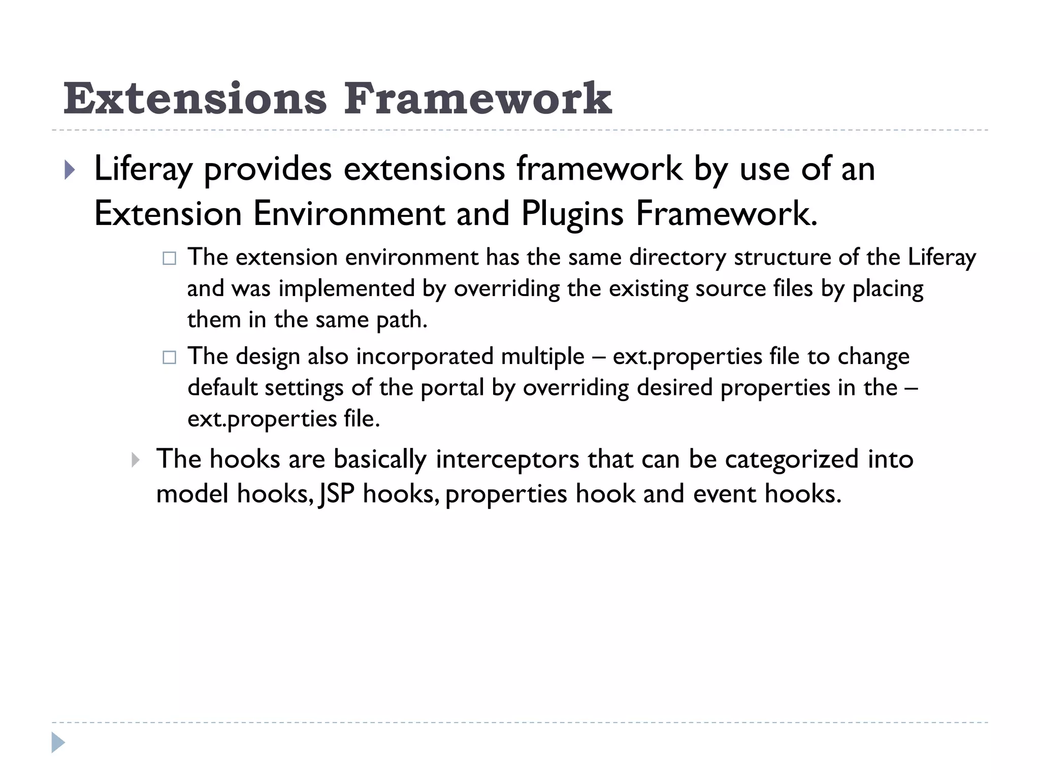 Extensions Framework
 Liferay provides extensions framework by use of an
Extension Environment and Plugins Framework.
 The extension environment has the same directory structure of the Liferay
and was implemented by overriding the existing source files by placing
them in the same path.
 The design also incorporated multiple – ext.properties file to change
default settings of the portal by overriding desired properties in the –
ext.properties file.
 The hooks are basically interceptors that can be categorized into
model hooks, JSP hooks, properties hook and event hooks.
 