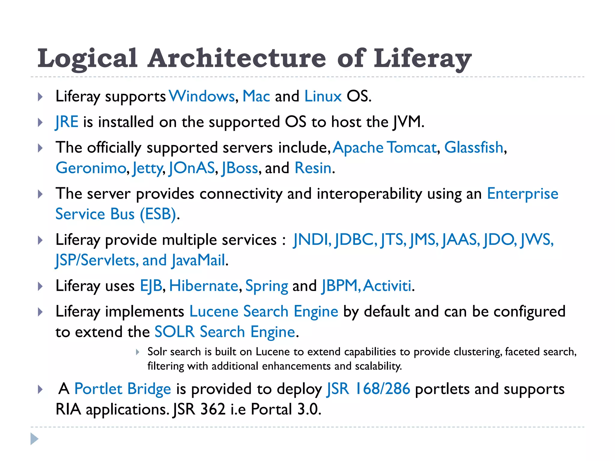 Logical Architecture of Liferay
 Liferay supportsWindows, Mac and Linux OS.
 JRE is installed on the supported OS to host the JVM.
 The officially supported servers include,Apache Tomcat, Glassfish,
Geronimo, Jetty, JOnAS, JBoss, and Resin.
 The server provides connectivity and interoperability using an Enterprise
Service Bus (ESB).
 Liferay provide multiple services : JNDI, JDBC, JTS, JMS, JAAS, JDO, JWS,
JSP/Servlets, and JavaMail.
 Liferay uses EJB, Hibernate, Spring and JBPM,Activiti.
 Liferay implements Lucene Search Engine by default and can be configured
to extend the SOLR Search Engine.
 Solr search is built on Lucene to extend capabilities to provide clustering, faceted search,
filtering with additional enhancements and scalability.
 A Portlet Bridge is provided to deploy JSR 168/286 portlets and supports
RIA applications. JSR 362 i.e Portal 3.0.
 