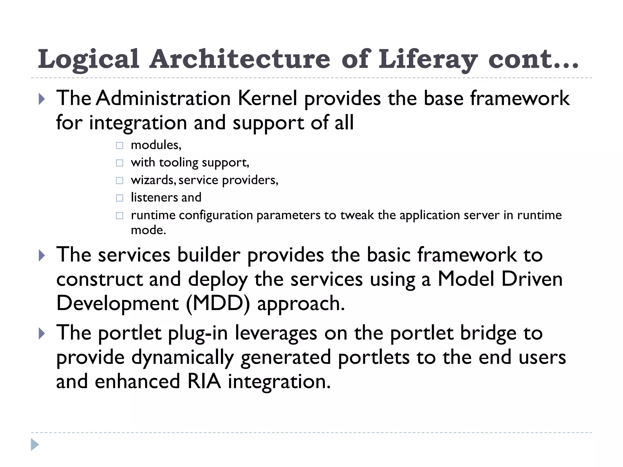 Logical Architecture of Liferay cont…
 The Administration Kernel provides the base framework
for integration and support of all
 modules,
 with tooling support,
 wizards,service providers,
 listeners and
 runtime configuration parameters to tweak the application server in runtime
mode.
 The services builder provides the basic framework to
construct and deploy the services using a Model Driven
Development (MDD) approach.
 The portlet plug-in leverages on the portlet bridge to
provide dynamically generated portlets to the end users
and enhanced RIA integration.
 