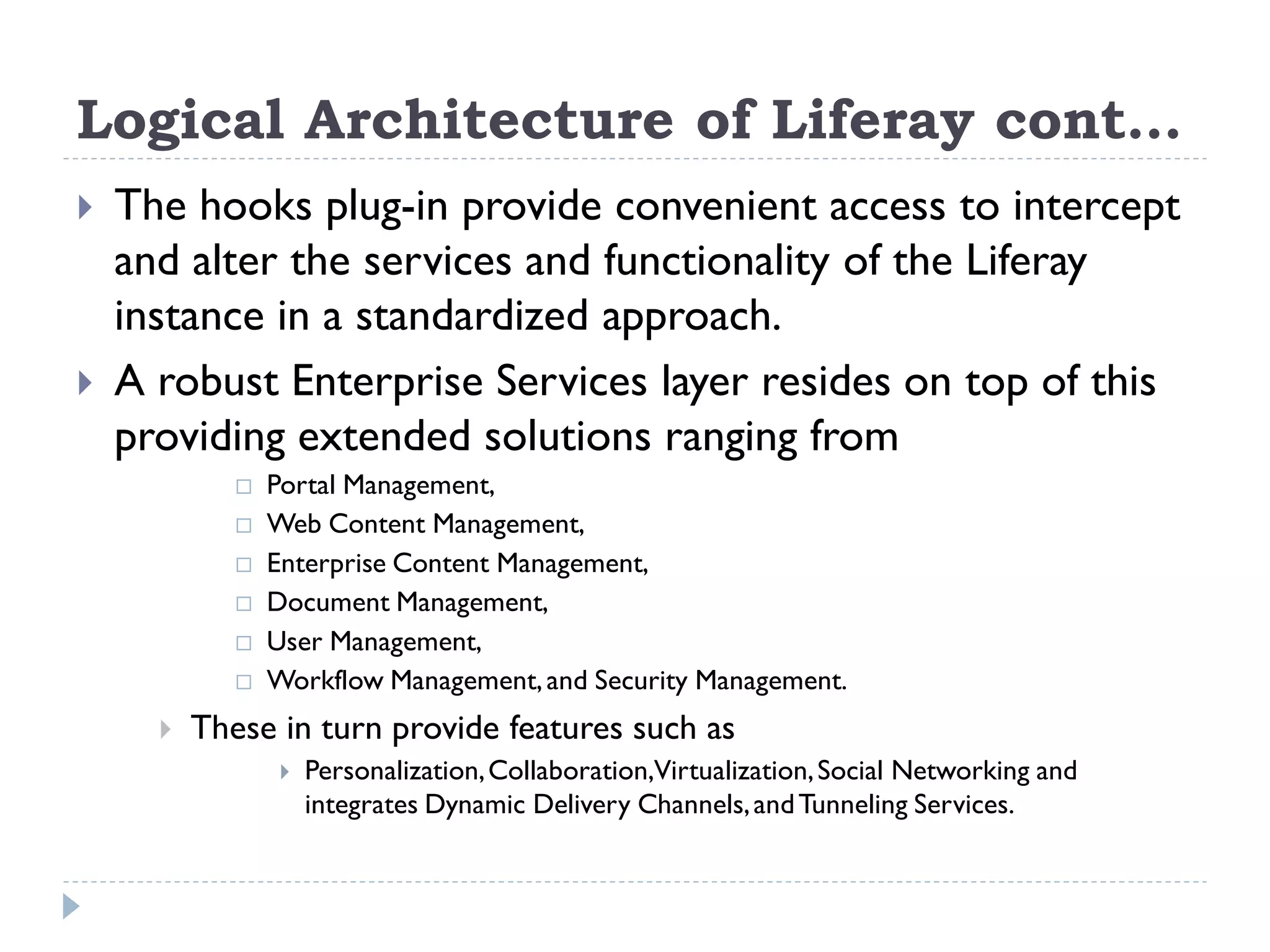 Logical Architecture of Liferay cont…
 The hooks plug-in provide convenient access to intercept
and alter the services and functionality of the Liferay
instance in a standardized approach.
 A robust Enterprise Services layer resides on top of this
providing extended solutions ranging from
 Portal Management,
 Web Content Management,
 Enterprise Content Management,
 Document Management,
 User Management,
 Workflow Management,and Security Management.
 These in turn provide features such as
 Personalization,Collaboration,Virtualization,Social Networking and
integrates Dynamic Delivery Channels,andTunneling Services.
 