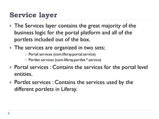 Service layer
 The Services layer contains the great majority of the
business logic for the portal platform and all of the
portlets included out of the box.
 The services are organized in two sets:
 Portal services (com.liferay.portal.service)
 Portlet services (com.liferay.portlet.*.service)
 Portal services : Contains the services for the portal level
entities.
 Portlet services : Contains the services used by the
different portlets in Liferay.
 
