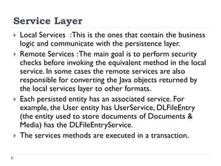Service Layer
 Local Services :This is the ones that contain the business
logic and communicate with the persistence layer.
 Remote Services :The main goal is to perform security
checks before invoking the equivalent method in the local
service. In some cases the remote services are also
responsible for converting the Java objects returned by
the local services layer to other formats.
 Each persisted entity has an associated service. For
example, the User entity has UserService, DLFileEntry
(the entity used to store documents of Documents &
Media) has the DLFileEntryService.
 The services methods are executed in a transaction.
 