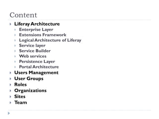 Content
 Liferay Architecture
 Enterprise Layer
 Extensions Framework
 Logical Architecture of Liferay
 Service layer
 Service Builder
 Web services
 Persistence Layer
 Portal Architecture
 Users Management
 User Groups
 Roles
 Organizations
 Sites
 Team
 