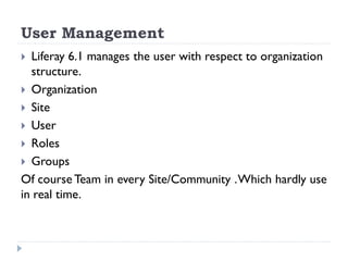 User Management
 Liferay 6.1 manages the user with respect to organization
structure.
 Organization
 Site
 User
 Roles
 Groups
Of course Team in every Site/Community .Which hardly use
in real time.
 