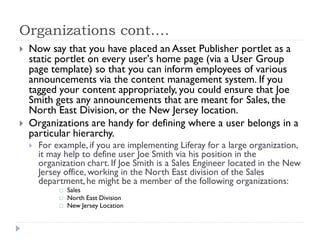 Organizations cont.…
 Now say that you have placed an Asset Publisher portlet as a
static portlet on every user's home page (via a User Group
page template) so that you can inform employees of various
announcements via the content management system. If you
tagged your content appropriately, you could ensure that Joe
Smith gets any announcements that are meant for Sales, the
North East Division, or the New Jersey location.
 Organizations are handy for defining where a user belongs in a
particular hierarchy.
 For example, if you are implementing Liferay for a large organization,
it may help to define user Joe Smith via his position in the
organization chart. If Joe Smith is a Sales Engineer located in the New
Jersey office, working in the North East division of the Sales
department,he might be a member of the following organizations:
 Sales
 North East Division
 New Jersey Location
 