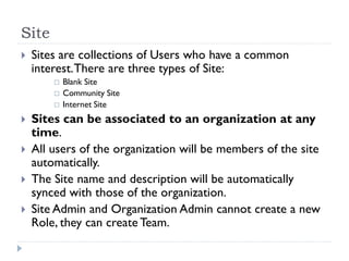 Site
 Sites are collections of Users who have a common
interest.There are three types of Site:
 Blank Site
 Community Site
 Internet Site
 Sites can be associated to an organization at any
time.
 All users of the organization will be members of the site
automatically.
 The Site name and description will be automatically
synced with those of the organization.
 Site Admin and Organization Admin cannot create a new
Role, they can create Team.
 