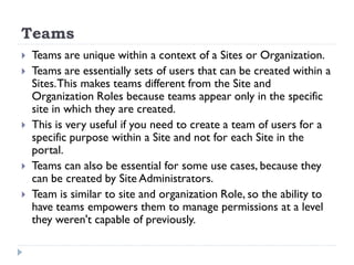Teams
 Teams are unique within a context of a Sites or Organization.
 Teams are essentially sets of users that can be created within a
Sites.This makes teams different from the Site and
Organization Roles because teams appear only in the specific
site in which they are created.
 This is very useful if you need to create a team of users for a
specific purpose within a Site and not for each Site in the
portal.
 Teams can also be essential for some use cases, because they
can be created by Site Administrators.
 Team is similar to site and organization Role, so the ability to
have teams empowers them to manage permissions at a level
they weren't capable of previously.
 