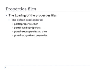 Properties files
 The Loading of the properties files:
 The default read order is:
 portal.properties,then
 portal-bundle.properties,
 portal-ext.properties and then
 portal-setup-wizard.properties.
 