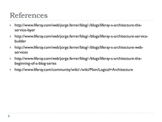References
 http://www.liferay.com/web/jorge.ferrer/blog/-/blogs/liferay-s-architecture-the-
service-layer
 http://www.liferay.com/web/jorge.ferrer/blog/-/blogs/liferay-s-architecture-service-
builder
 http://www.liferay.com/web/jorge.ferrer/blog/-/blogs/liferay-s-architecture-web-
services
 http://www.liferay.com/web/jorge.ferrer/blog/-/blogs/liferay-s-architecture-the-
beginning-of-a-blog-series
 http://www.liferay.com/community/wiki/-/wiki/Main/Logical+Architecture
 