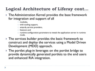 Logical Architecture of Liferay cont…
 The Administration Kernel provides the base framework
for integration and support of all
 modules,
 with tooling support,
 wizards,service providers,
 listeners and
 runtime configuration parameters to tweak the application server in runtime
mode.
 The services builder provides the basic framework to
construct and deploy the services using a Model Driven
Development (MDD) approach.
 The portlet plug-in leverages on the portlet bridge to
provide dynamically generated portlets to the end users
and enhanced RIA integration.
 