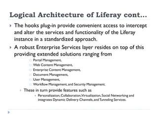 Logical Architecture of Liferay cont…
 The hooks plug-in provide convenient access to intercept
and alter the services and functionality of the Liferay
instance in a standardized approach.
 A robust Enterprise Services layer resides on top of this
providing extended solutions ranging from
 Portal Management,
 Web Content Management,
 Enterprise Content Management,
 Document Management,
 User Management,
 Workflow Management,and Security Management.
 These in turn provide features such as
 Personalization,Collaboration,Virtualization,Social Networking and
integrates Dynamic Delivery Channels,andTunneling Services.
 