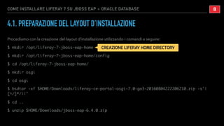 COME INSTALLARE LIFERAY 7 SU JBOSS EAP + ORACLE DATABASE
4.1. PREPARAZIONE DEL LAYOUT D’INSTALLAZIONE
Procediamo con la creazione del layout d’installazione utilizzando i comandi a seguire:
$ mkdir /opt/liferay-7-jboss-eap-home
$ mkdir /opt/liferay-7-jboss-eap-home/config
$ cd /opt/liferay-7-jboss-eap-home/
$ mkdir osgi
$ cd osgi
$ bsdtar -xf $HOME/Downloads/liferay-ce-portal-osgi-7.0-ga3-20160804222206210.zip -s'|
[^/]*/||'
$ cd ..
$ unzip $HOME/Downloads/jboss-eap-6.4.0.zip
!8
CREAZIONE LIFERAY HOME DIRECTORY
 