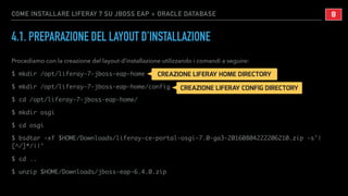 COME INSTALLARE LIFERAY 7 SU JBOSS EAP + ORACLE DATABASE
4.1. PREPARAZIONE DEL LAYOUT D’INSTALLAZIONE
Procediamo con la creazione del layout d’installazione utilizzando i comandi a seguire:
$ mkdir /opt/liferay-7-jboss-eap-home
$ mkdir /opt/liferay-7-jboss-eap-home/config
$ cd /opt/liferay-7-jboss-eap-home/
$ mkdir osgi
$ cd osgi
$ bsdtar -xf $HOME/Downloads/liferay-ce-portal-osgi-7.0-ga3-20160804222206210.zip -s'|
[^/]*/||'
$ cd ..
$ unzip $HOME/Downloads/jboss-eap-6.4.0.zip
!8
CREAZIONE LIFERAY HOME DIRECTORY
CREAZIONE LIFERAY CONFIG DIRECTORY
 