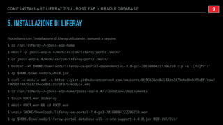 COME INSTALLARE LIFERAY 7 SU JBOSS EAP + ORACLE DATABASE
5. INSTALLAZIONE DI LIFERAY
Procediamo con l’installazione di Liferay utilizzando i comandi a seguire:
$ cd /opt/liferay-7-jboss-eap-home
$ mkdir -p jboss-eap-6.4/modules/com/liferay/portal/main/
$ cd jboss-eap-6.4/modules/com/liferay/portal/main/
$ bsdtar -xf $HOME/Downloads/liferay-ce-portal-dependencies-7.0-ga3-20160804222206210.zip -s'|[^/]*/||'
$ cp $HOME/Downloads/ojdbc8.jar .
$ curl -o module.xml -s https://gist.githubusercontent.com/amusarra/0c06b26dd465f8da2479abe8bd4f5a8f/raw/
f905bf74029a3739ace0b1c8973f979/module.xml
$ cd /opt/liferay-7-jboss-eap-home/jboss-eap-6.4/standalone/deployments
$ touch ROOT.war.dodeploy
$ mkdir ROOT.war && cd ROOT.war
$ unzip $HOME/Downloads/liferay-ce-portal-7.0-ga3-20160804222206210.war
$ cp $HOME/Downloads/liferay-portal-database-all-in-one-support-1.0.0.jar WEB-INF/lib/
!9
 