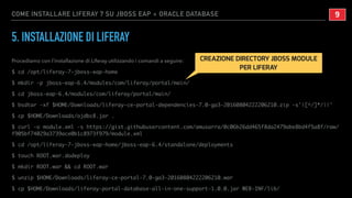 COME INSTALLARE LIFERAY 7 SU JBOSS EAP + ORACLE DATABASE
5. INSTALLAZIONE DI LIFERAY
Procediamo con l’installazione di Liferay utilizzando i comandi a seguire:
$ cd /opt/liferay-7-jboss-eap-home
$ mkdir -p jboss-eap-6.4/modules/com/liferay/portal/main/
$ cd jboss-eap-6.4/modules/com/liferay/portal/main/
$ bsdtar -xf $HOME/Downloads/liferay-ce-portal-dependencies-7.0-ga3-20160804222206210.zip -s'|[^/]*/||'
$ cp $HOME/Downloads/ojdbc8.jar .
$ curl -o module.xml -s https://gist.githubusercontent.com/amusarra/0c06b26dd465f8da2479abe8bd4f5a8f/raw/
f905bf74029a3739ace0b1c8973f979/module.xml
$ cd /opt/liferay-7-jboss-eap-home/jboss-eap-6.4/standalone/deployments
$ touch ROOT.war.dodeploy
$ mkdir ROOT.war && cd ROOT.war
$ unzip $HOME/Downloads/liferay-ce-portal-7.0-ga3-20160804222206210.war
$ cp $HOME/Downloads/liferay-portal-database-all-in-one-support-1.0.0.jar WEB-INF/lib/
!9
CREAZIONE DIRECTORY JBOSS MODULE
PER LIFERAY
 