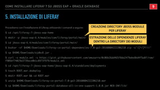 COME INSTALLARE LIFERAY 7 SU JBOSS EAP + ORACLE DATABASE
5. INSTALLAZIONE DI LIFERAY
Procediamo con l’installazione di Liferay utilizzando i comandi a seguire:
$ cd /opt/liferay-7-jboss-eap-home
$ mkdir -p jboss-eap-6.4/modules/com/liferay/portal/main/
$ cd jboss-eap-6.4/modules/com/liferay/portal/main/
$ bsdtar -xf $HOME/Downloads/liferay-ce-portal-dependencies-7.0-ga3-20160804222206210.zip -s'|[^/]*/||'
$ cp $HOME/Downloads/ojdbc8.jar .
$ curl -o module.xml -s https://gist.githubusercontent.com/amusarra/0c06b26dd465f8da2479abe8bd4f5a8f/raw/
f905bf74029a3739ace0b1c8973f979/module.xml
$ cd /opt/liferay-7-jboss-eap-home/jboss-eap-6.4/standalone/deployments
$ touch ROOT.war.dodeploy
$ mkdir ROOT.war && cd ROOT.war
$ unzip $HOME/Downloads/liferay-ce-portal-7.0-ga3-20160804222206210.war
$ cp $HOME/Downloads/liferay-portal-database-all-in-one-support-1.0.0.jar WEB-INF/lib/
!9
CREAZIONE DIRECTORY JBOSS MODULE
PER LIFERAY
ESTRAZIONE DELLE DIPENDENZE LIFERAY
DENTRO LA DIRECTORY DEI MODULI
 