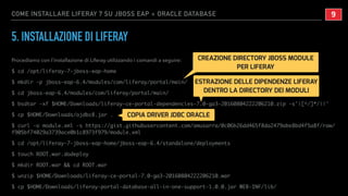 COME INSTALLARE LIFERAY 7 SU JBOSS EAP + ORACLE DATABASE
5. INSTALLAZIONE DI LIFERAY
Procediamo con l’installazione di Liferay utilizzando i comandi a seguire:
$ cd /opt/liferay-7-jboss-eap-home
$ mkdir -p jboss-eap-6.4/modules/com/liferay/portal/main/
$ cd jboss-eap-6.4/modules/com/liferay/portal/main/
$ bsdtar -xf $HOME/Downloads/liferay-ce-portal-dependencies-7.0-ga3-20160804222206210.zip -s'|[^/]*/||'
$ cp $HOME/Downloads/ojdbc8.jar .
$ curl -o module.xml -s https://gist.githubusercontent.com/amusarra/0c06b26dd465f8da2479abe8bd4f5a8f/raw/
f905bf74029a3739ace0b1c8973f979/module.xml
$ cd /opt/liferay-7-jboss-eap-home/jboss-eap-6.4/standalone/deployments
$ touch ROOT.war.dodeploy
$ mkdir ROOT.war && cd ROOT.war
$ unzip $HOME/Downloads/liferay-ce-portal-7.0-ga3-20160804222206210.war
$ cp $HOME/Downloads/liferay-portal-database-all-in-one-support-1.0.0.jar WEB-INF/lib/
!9
CREAZIONE DIRECTORY JBOSS MODULE
PER LIFERAY
ESTRAZIONE DELLE DIPENDENZE LIFERAY
DENTRO LA DIRECTORY DEI MODULI
COPIA DRIVER JDBC ORACLE
 