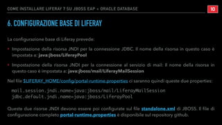 COME INSTALLARE LIFERAY 7 SU JBOSS EAP + ORACLE DATABASE
6. CONFIGURAZIONE BASE DI LIFERAY
La conﬁgurazione base di Liferay prevede:
‣ Impostazione della risorsa JNDI per la connessione JDBC. Il nome della risorsa in questo caso è
impostata a: java:jboss/LiferayPool
‣ Impostazione della risorsa JNDI per la connessione al servizio di mail: Il nome della risorsa in
questo caso è impostata a: java:jboss/mail/LiferayMailSession
Nel ﬁle $LIFERAY_HOME/conﬁg/portal-runtime.properties ci saranno quindi queste due properties:
mail.session.jndi.name=java:jboss/mail/LiferayMailSession
jdbc.default.jndi.name=java:jboss/LiferayPool
Queste due risorse JNDI devono essere poi conﬁgurate sul ﬁle standalone.xml di JBOSS. Il ﬁle di
conﬁgurazione completo portal-runtime.properties è disponibile sul repository github.
!10
 