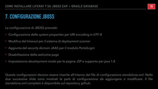 COME INSTALLARE LIFERAY 7 SU JBOSS EAP + ORACLE DATABASE
7. CONFIGURAZIONE JBOSS
La conﬁgurazione di JBOSS prevede:
‣ Conﬁgurazione delle system properties per URI encoding in UTF-8
‣ Modiﬁca del timeout per il sistema di deployment scanner
‣ Aggiunta del security domain JAAS per il modulo PortalLogin
‣ Disabilitazione della welcome page
‣ Impostazione development mode per le pagine JSP e supporto per java 1.8
Queste conﬁgurazioni devono essere inserite all’interno del ﬁle di conﬁgurazione standalone.xml. Nelle
due successive slide sono mostrati le parti di conﬁgurazione da aggiungere o modiﬁcare. Il ﬁle
standalone.xml completo è disponibile sul repository github.
!11
 