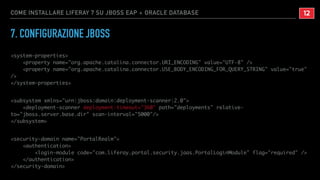 COME INSTALLARE LIFERAY 7 SU JBOSS EAP + ORACLE DATABASE
7. CONFIGURAZIONE JBOSS
<system-properties>
<property name="org.apache.catalina.connector.URI_ENCODING" value="UTF-8" />
<property name="org.apache.catalina.connector.USE_BODY_ENCODING_FOR_QUERY_STRING" value="true"
/>
</system-properties>
<subsystem xmlns="urn:jboss:domain:deployment-scanner:2.0">
<deployment-scanner deployment-timeout="360" path="deployments" relative-
to="jboss.server.base.dir" scan-interval="5000"/>
</subsystem>
<security-domain name="PortalRealm">
<authentication>
<login-module code="com.liferay.portal.security.jaas.PortalLoginModule" flag="required" />
</authentication>
</security-domain>
!12
 