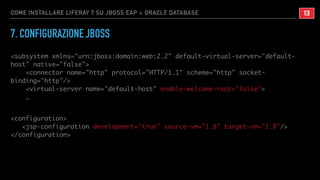 COME INSTALLARE LIFERAY 7 SU JBOSS EAP + ORACLE DATABASE
7. CONFIGURAZIONE JBOSS
<subsystem xmlns="urn:jboss:domain:web:2.2" default-virtual-server="default-
host" native="false">
<connector name="http" protocol="HTTP/1.1" scheme="http" socket-
binding="http"/>
<virtual-server name="default-host" enable-welcome-root="false">
…
<configuration>
<jsp-configuration development="true" source-vm="1.8" target-vm="1.8"/>
</configuration>
!13
 