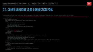 COME INSTALLARE LIFERAY 7 SU JBOSS EAP + ORACLE DATABASE
7.1. CONFIGURAZIONE JDBC CONNECTION POOL
<datasource jta="true" jndi-name="java:jboss/LiferayPool" pool-name="LiferayPool" enabled="true" use-java-context="true" use-ccm="true">
<connection-url>jdbc:oracle:thin:@(DESCRIPTION=(ADDRESS=(PROTOCOL=TCP)(HOST=oracle12c.labs.dontesta.it)(PORT=32769))(CONNECT_DATA=(SERVER=DEDICATED)(SID=XE)))</
connection-url>
<driver>oracle</driver>
<new-connection-sql>select 1 from dual</new-connection-sql>
<pool>
<min-pool-size>40</min-pool-size>
<max-pool-size>100</max-pool-size>
<prefill>true</prefill>
<allow-multiple-users>false</allow-multiple-users>
</pool>
<security>
<user-name>liferay</user-name>
<password>liferay</password>
</security>
<validation>
<check-valid-connection-sql>select 1 from dual</check-valid-connection-sql>
<validate-on-match>true</validate-on-match>
<background-validation>false</background-validation>
<use-fast-fail>false</use-fast-fail>
<exception-sorter class-name="org.jboss.jca.adapters.jdbc.extensions.oracle.OracleExceptionSorter"/>
</validation>
<timeout>
<set-tx-query-timeout>false</set-tx-query-timeout>
</timeout>
<statement>
<track-statements>NOWARN</track-statements>
<share-prepared-statements>false</share-prepared-statements>
</statement>
!14
 