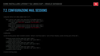 COME INSTALLARE LIFERAY 7 SU JBOSS EAP + ORACLE DATABASE
7.2. CONFIGURAZIONE MAIL SESSIONS
<subsystem xmlns="urn:jboss:domain:mail:1.2">
…
<mail-session jndi-name="java:jboss/mail/LiferayMailSession" >
<smtp-server outbound-socket-binding-ref="mail-gmail-smtp">
<login name="YOUR_USER" password="YOUR_PASSWORD"/>
</smtp-server>
<pop3-server outbound-socket-binding-ref="mail-gmail-pop"/>
<imap-server outbound-socket-binding-ref="mail-gmail-imap">
<login name="YOUR_USER" password="YOUR_PASSWORD"/>
</imap-server>
</mail-session>
…
</subsystem>
<socket-binding-group name="standard-sockets" default-interface="public" port-offset="${jboss.socket.binding.port-offset:0}">
...
<outbound-socket-binding name="mail-gmail-smtp">
<remote-destination host="smtp.gmail.com" port="465"/>
</outbound-socket-binding>
<outbound-socket-binding name="mail-gmail-pop">
<remote-destination host="pop.gmail.com" port="110"/>
</outbound-socket-binding>
<outbound-socket-binding name="mail-gmail-imap">
<remote-destination host="imap.gmail.com" port="993"/>
</outbound-socket-binding>
</socket-binding-group>
!15
 