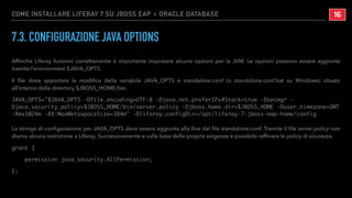 COME INSTALLARE LIFERAY 7 SU JBOSS EAP + ORACLE DATABASE
7.3. CONFIGURAZIONE JAVA OPTIONS
Afﬁnché Liferay funzioni correttamente è importante impostare alcune opzioni per la JVM. Le opzioni possono essere aggiunte
tramite l’environment $JAVA_OPTS.
Il ﬁle dove apportare la modiﬁca della variabile JAVA_OPTS è standalone.conf (o standalone.conf.bat su Windows) situato
all’interno della directory $JBOSS_HOME/bin.
JAVA_OPTS="$JAVA_OPTS -Dfile.encoding=UTF-8 -Djava.net.preferIPv4Stack=true -Dsecmgr -
Djava.security.policy=$JBOSS_HOME/bin/server.policy -Djboss.home.dir=$JBOSS_HOME -Duser.timezone=GMT
-Xmx1024m -XX:MaxMetaspaceSize=384m" -Dliferay.configDir=/opt/liferay-7-jboss-eap-home/config
La stringa di conﬁgurazione per JAVA_OPTS deve essere aggiunta alla ﬁne del ﬁle standalone.conf. Tramite il ﬁle server.policy non
diamo alcuna restrizione a Liferay. Successivamente e sulla base delle proprie esigenze è possibile rafﬁnare le policy di sicurezza.
grant {
permission java.security.AllPermission;
};
!16
 