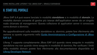 COME INSTALLARE LIFERAY 7 SU JBOSS EAP + ORACLE DATABASE
8. START DEL PORTALE
JBoss EAP 6.4 può essere lanciato in modalità standalone o in modalità di domain. La
modalità domain consente di gestire più istanze dell’application server da un singolo
nodo chiamato di management. Questa collezione di application server è conosciuta
come domain o dominio.
Per approfondimenti sulla modalità standalone vs. dominio, potete fare riferimento alla
sezione su questo argomento nella Guida Amministrazione e Conﬁgurazione di JBoss
EAP 6.4.
Liferay 7 supporta completamente JBoss EAP 6.4 quando viene eseguito in modalità
standalone ma non quando viene eseguito in modalità di dominio. Per veriﬁcare i limiti
della modalità domain potete fare riferimento alla documentazione disponibile sul
Liferay Developer Network.
!17
 