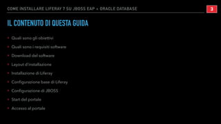 COME INSTALLARE LIFERAY 7 SU JBOSS EAP + ORACLE DATABASE
IL CONTENUTO DI QUESTA GUIDA
‣ Quali sono gli obiettivi
‣ Quali sono i requisiti software
‣ Download del software
‣ Layout d’installazione
‣ Installazione di Liferay
‣ Conﬁgurazione base di Liferay
‣ Conﬁgurazione di JBOSS
‣ Start del portale
‣ Accesso al portale
!3
 