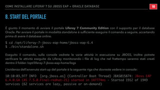 COME INSTALLARE LIFERAY 7 SU JBOSS EAP + ORACLE DATABASE
8. START DEL PORTALE
É giunto il momento di avviare il portale Liferay 7 Community Edition con il supporto per il database
Oracle. Per avviare il portale in modalità standalone è sufﬁciente eseguire il comando a seguire, accertando
prima di avere il database online.
$ cd /opt/liferay-7-jboss-eap-home/jboss-eap-6.4
$ ./bin/standalone.sh
Eseguito il comando, sulla console vedrete le varie attività in esecuzione su JBOSS, inoltre potrete
veriﬁcare le attività eseguite da Liferay monitorando i ﬁle di log che nel frattempo saranno stati creati
dentro il folder /opt/liferay-7-jboss-eap-home/logs
L’evidenza dell’avvenuto start-up del portale è la seguente riga che dovreste vedere in console:
10:10:03,977 INFO [org.jboss.as] (Controller Boot Thread) JBAS015874: JBoss EAP
6.4.0.GA (AS 7.5.0.Final-redhat-21) started in 147774ms - Started 1912 of 1949
services (62 services are lazy, passive or on-demand)
!18
 