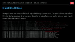 COME INSTALLARE LIFERAY 7 SU JBOSS EAP + ORACLE DATABASE
8. START DEL PORTALE
A seguire un estratto dal ﬁle di log di Liferay che mostra l’uso del driver Oracle e
l’inizio del processo di creazione tabelle e popolamento delle stesse con i dati
essenziali al funzionamento.
10:29:58,914 INFO [ServerService Thread Pool -- 64][DialectDetector:75] Determine dialect for Oracle 12.1
10:29:58,938 INFO [ServerService Thread Pool -- 64][DialectDetector:148] Found dialect org.hibernate.dialect.Oracle10gDialect
10:29:58,950 INFO [ServerService Thread Pool -- 82][AutoDeployDir:160] Creating missing directory /opt/liferay-7-jboss-eap-home/deploy
10:29:59,450 INFO [ServerService Thread Pool -- 82][AutoDeployDir:185] Auto deploy scanner started for /opt/liferay-7-jboss-eap-home/deploy
10:31:21,921 INFO [ServerService Thread Pool -- 64][StartupAction:118] There are no patches installed
10:31:32,097 WARN [ServerService Thread Pool -- 64][ReleaseLocalServiceImpl:228] ORA-00942: tabella o vista inesistente_ [Sanitized]
10:31:32,102 INFO [ServerService Thread Pool -- 64][ReleaseLocalServiceImpl:125] Create tables and populate with default data
10:31:54,309 INFO [ServerService Thread Pool -- 64][BaseDB:498] Database supports case sensitive queries
11:11:45,835 INFO [ServerService Thread Pool -- 72][ServiceComponentLocalServiceImpl:317] Running Bookmarks SQL scripts
11:11:46,483 INFO [ServerService Thread Pool -- 72][ServiceComponentLocalServiceImpl:317] Running Flags SQL scripts
11:11:46,945 INFO [ServerService Thread Pool -- 72][ServiceComponentLocalServiceImpl:317] Running IM SQL scripts
11:11:47,555 INFO [ServerService Thread Pool -- 72][ServiceComponentLocalServiceImpl:317] Running Microblogs SQL scripts
11:11:48,065 INFO [ServerService Thread Pool -- 72][ServiceComponentLocalServiceImpl:317] Running PM SQL scripts
11:11:49,682 INFO [ServerService Thread Pool -- 72][ServiceComponentLocalServiceImpl:317] Running Wiki SQL scripts
11:11:51,810 INFO [ServerService Thread Pool -- 72][ServiceComponentLocalServiceImpl:317] Running Calendar SQL scripts
!19
 