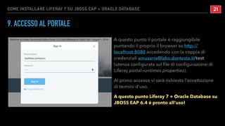 COME INSTALLARE LIFERAY 7 SU JBOSS EAP + ORACLE DATABASE
9. ACCESSO AL PORTALE
A questo punto il portale è raggiungibile
puntando il proprio il browser su http://
localhost:8080 accedendo con la coppia di
credenziali amusarra@labs.dontesta.it/test
(utenza conﬁgurata sul ﬁle di conﬁgurazione di
Liferay portal-runtimes.properties).
Al primo accesso vi sarà richiesto l’accettazione
di termini d’uso.
A questo punto Liferay 7 + Oracle Database su
JBOSS EAP 6.4 è pronto all’uso!
!21
 